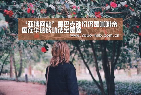 ‘亚博网站’星巴克涨价仍是咖啡帝国在华的成功法宝是啥(图1) 亚博官网