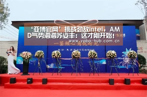 ‘亚博官网’挑战劲敌Intel,AMD气势汹汹苏姿丰:这才刚开始!(图1) 亚博官网